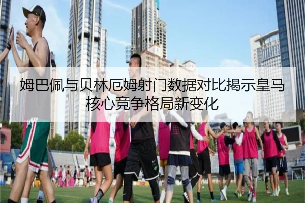 姆巴佩与贝林厄姆射门数据对比揭示皇马核心竞争格局新变化