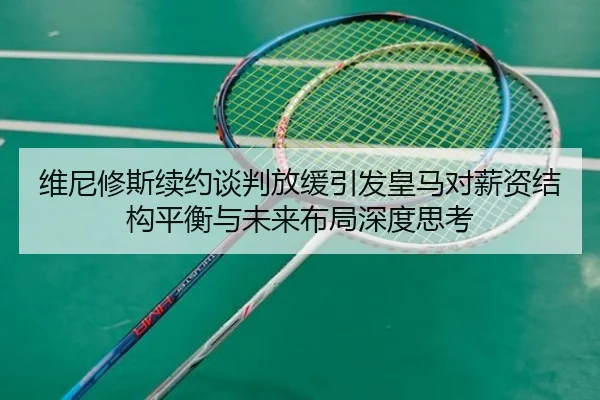 维尼修斯续约谈判放缓引发皇马对薪资结构平衡与未来布局深度思考